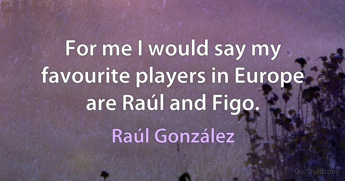 For me I would say my favourite players in Europe are Raúl and Figo. (Raúl González)