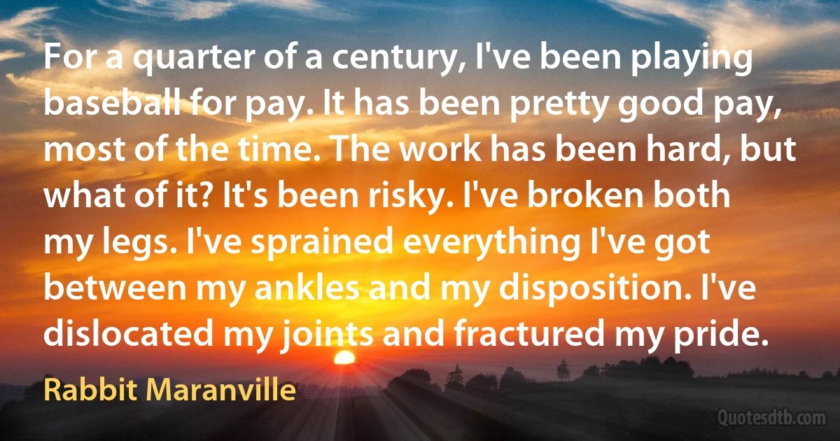 For a quarter of a century, I've been playing baseball for pay. It has been pretty good pay, most of the time. The work has been hard, but what of it? It's been risky. I've broken both my legs. I've sprained everything I've got between my ankles and my disposition. I've dislocated my joints and fractured my pride. (Rabbit Maranville)