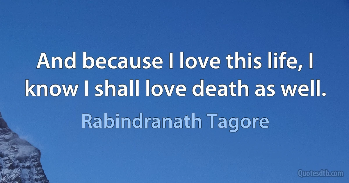 And because I love this life, I know I shall love death as well. (Rabindranath Tagore)