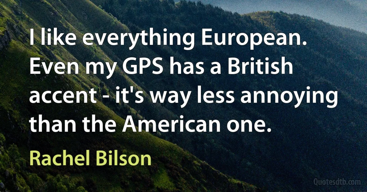 I like everything European. Even my GPS has a British accent - it's way less annoying than the American one. (Rachel Bilson)