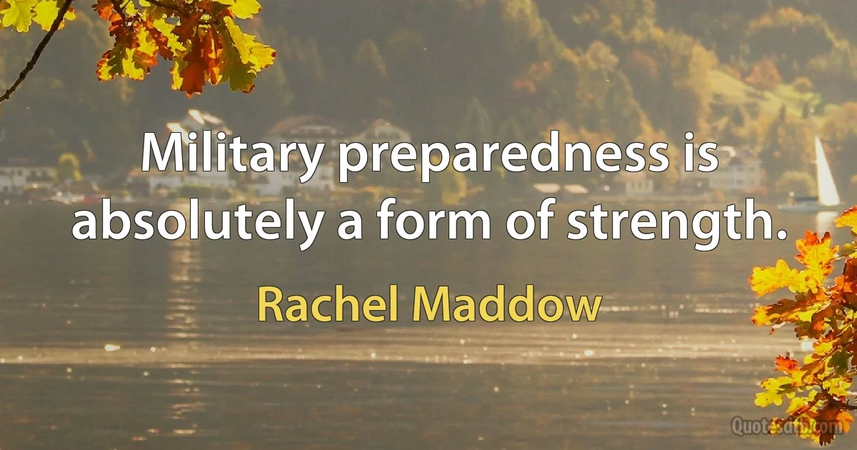 Military preparedness is absolutely a form of strength. (Rachel Maddow)