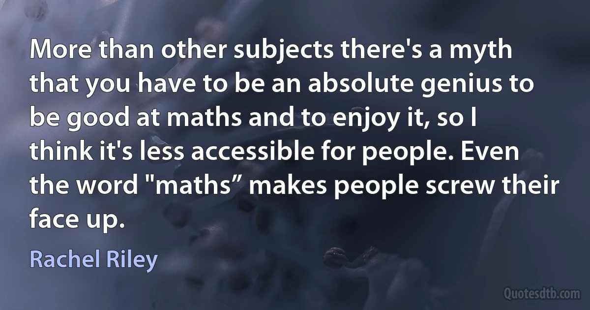 More than other subjects there's a myth that you have to be an absolute genius to be good at maths and to enjoy it, so I think it's less accessible for people. Even the word "maths” makes people screw their face up. (Rachel Riley)