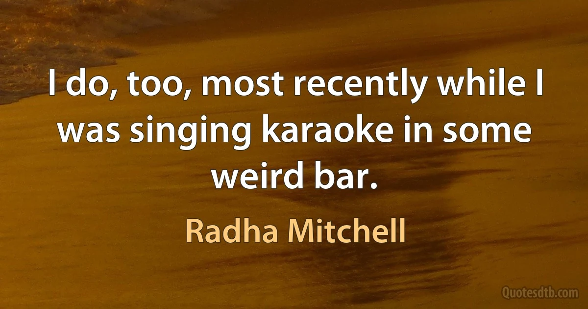 I do, too, most recently while I was singing karaoke in some weird bar. (Radha Mitchell)