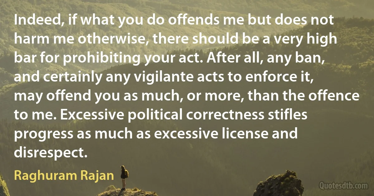 Indeed, if what you do offends me but does not harm me otherwise, there should be a very high bar for prohibiting your act. After all, any ban, and certainly any vigilante acts to enforce it, may offend you as much, or more, than the offence to me. Excessive political correctness stifles progress as much as excessive license and disrespect. (Raghuram Rajan)