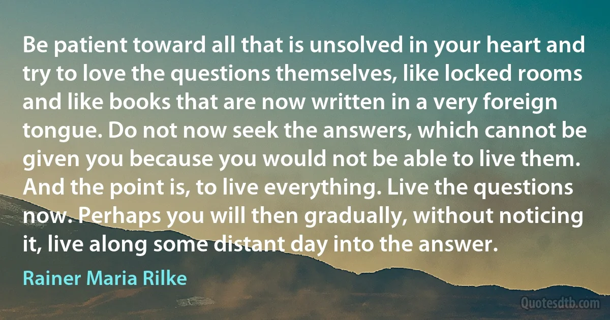 Be patient toward all that is unsolved in your heart and try to love the questions themselves, like locked rooms and like books that are now written in a very foreign tongue. Do not now seek the answers, which cannot be given you because you would not be able to live them. And the point is, to live everything. Live the questions now. Perhaps you will then gradually, without noticing it, live along some distant day into the answer. (Rainer Maria Rilke)