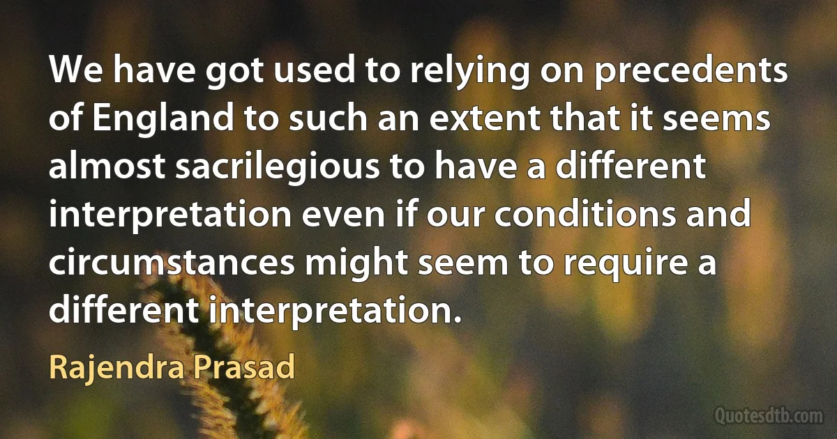 We have got used to relying on precedents of England to such an extent that it seems almost sacrilegious to have a different interpretation even if our conditions and circumstances might seem to require a different interpretation. (Rajendra Prasad)