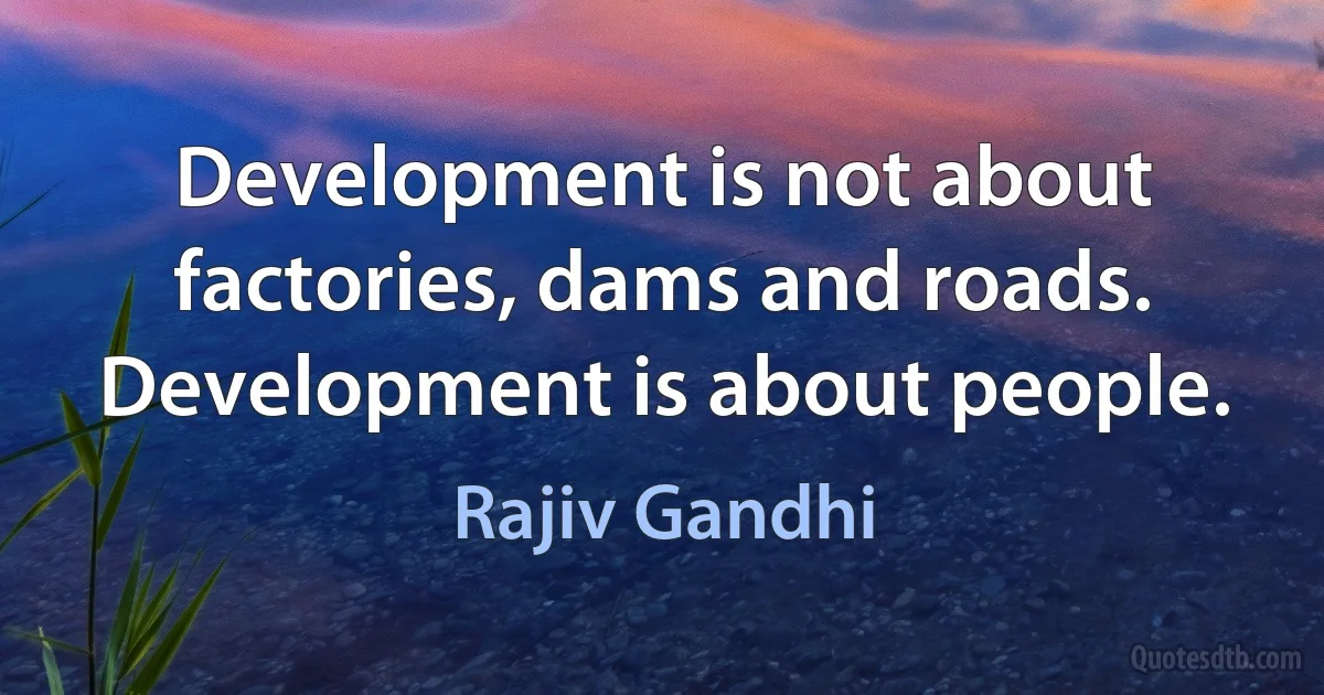 Development is not about factories, dams and roads. Development is about people. (Rajiv Gandhi)