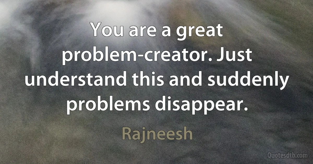 You are a great problem-creator. Just understand this and suddenly problems disappear. (Rajneesh)