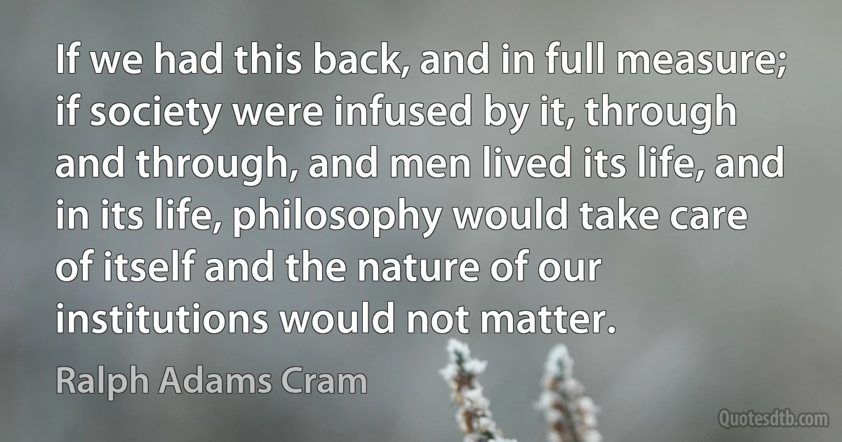 If we had this back, and in full measure; if society were infused by it, through and through, and men lived its life, and in its life, philosophy would take care of itself and the nature of our institutions would not matter. (Ralph Adams Cram)