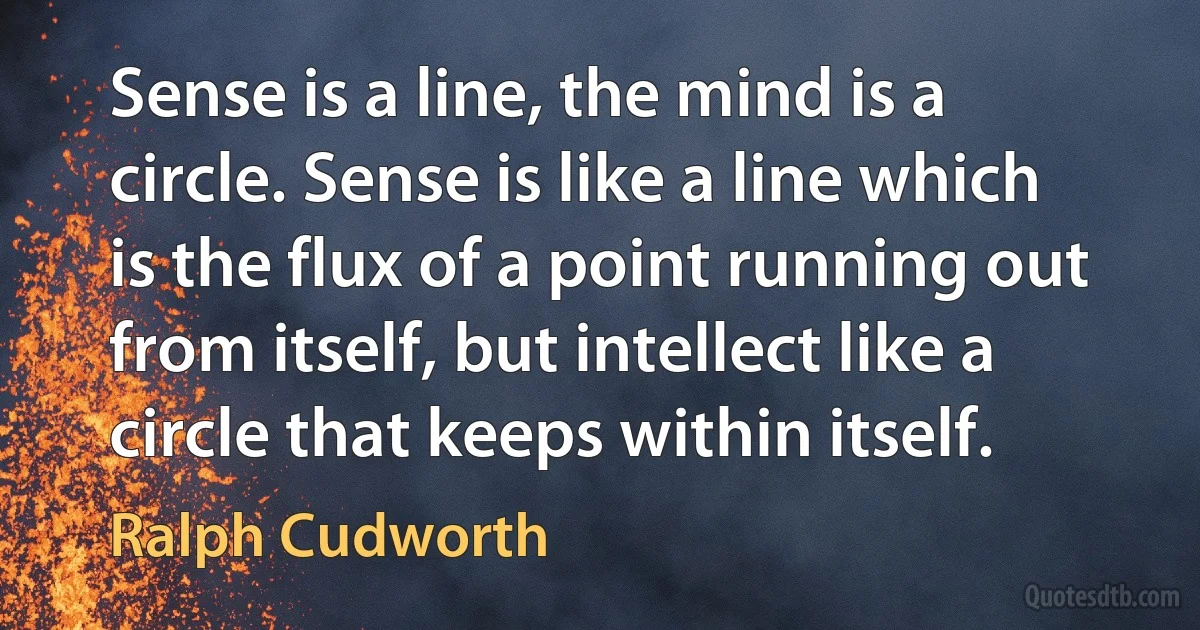 Sense is a line, the mind is a circle. Sense is like a line which is the flux of a point running out from itself, but intellect like a circle that keeps within itself. (Ralph Cudworth)