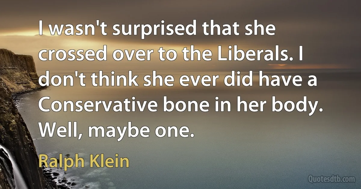 I wasn't surprised that she crossed over to the Liberals. I don't think she ever did have a Conservative bone in her body. Well, maybe one. (Ralph Klein)