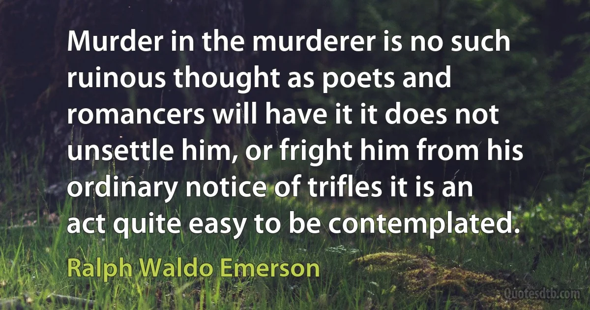 Murder in the murderer is no such ruinous thought as poets and romancers will have it it does not unsettle him, or fright him from his ordinary notice of trifles it is an act quite easy to be contemplated. (Ralph Waldo Emerson)