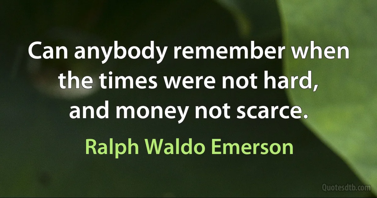 Can anybody remember when the times were not hard, and money not scarce. (Ralph Waldo Emerson)