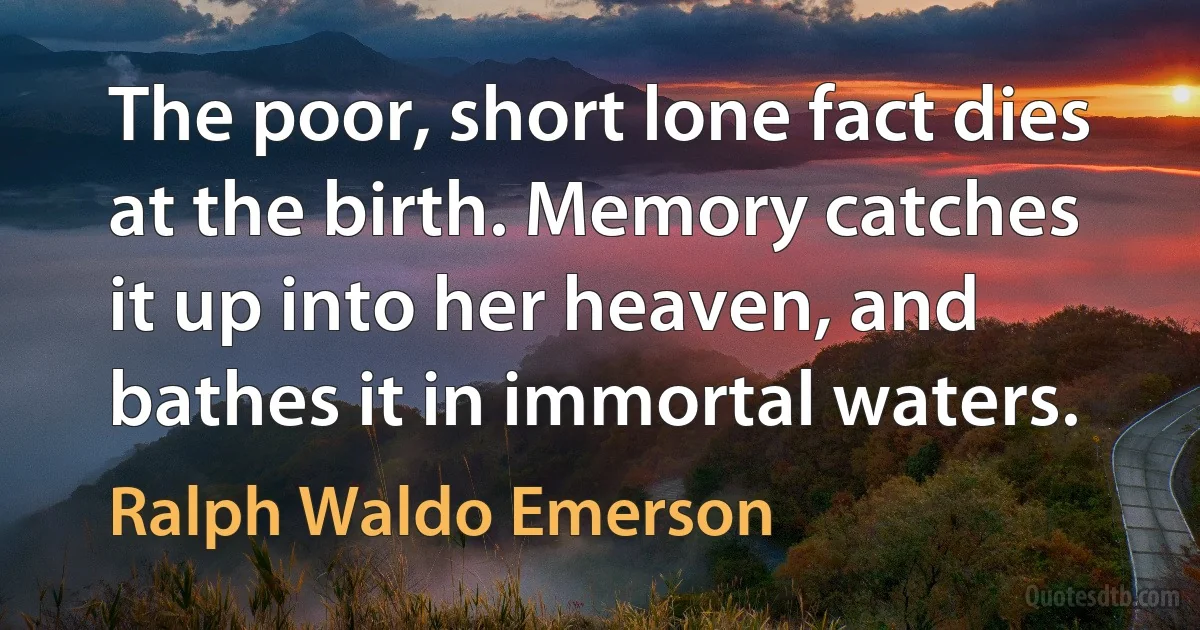 The poor, short lone fact dies at the birth. Memory catches it up into her heaven, and bathes it in immortal waters. (Ralph Waldo Emerson)