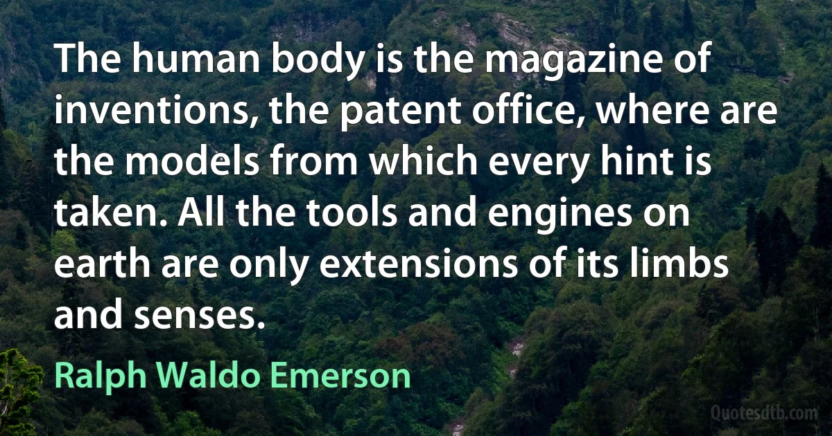 The human body is the magazine of inventions, the patent office, where are the models from which every hint is taken. All the tools and engines on earth are only extensions of its limbs and senses. (Ralph Waldo Emerson)