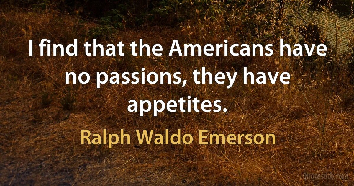 I find that the Americans have no passions, they have appetites. (Ralph Waldo Emerson)