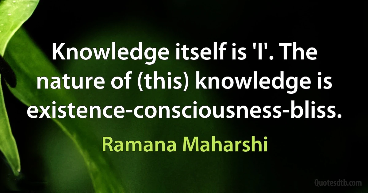 Knowledge itself is 'I'. The nature of (this) knowledge is existence-consciousness-bliss. (Ramana Maharshi)