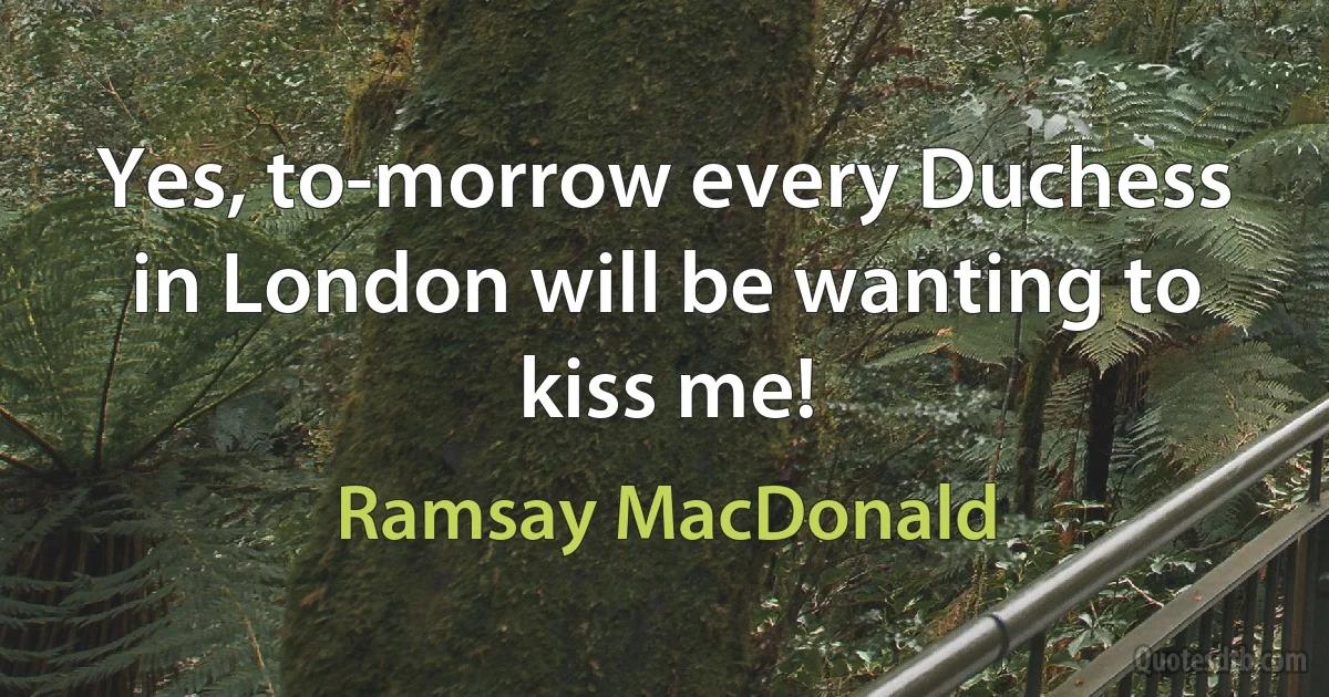 Yes, to-morrow every Duchess in London will be wanting to kiss me! (Ramsay MacDonald)