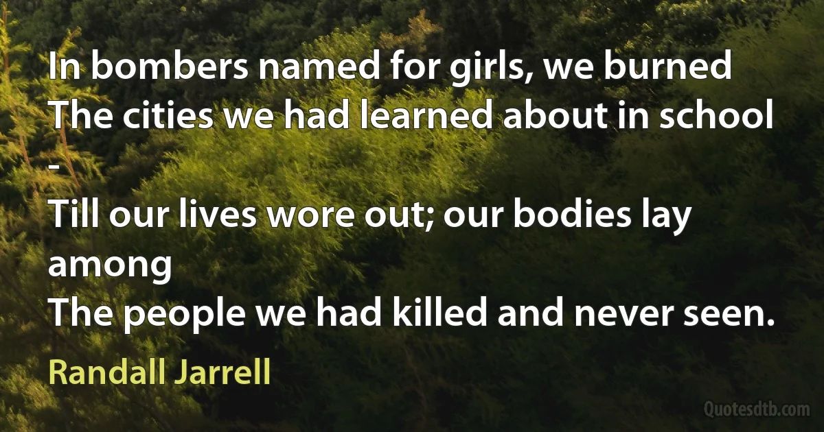 In bombers named for girls, we burned
The cities we had learned about in school -
Till our lives wore out; our bodies lay among
The people we had killed and never seen. (Randall Jarrell)