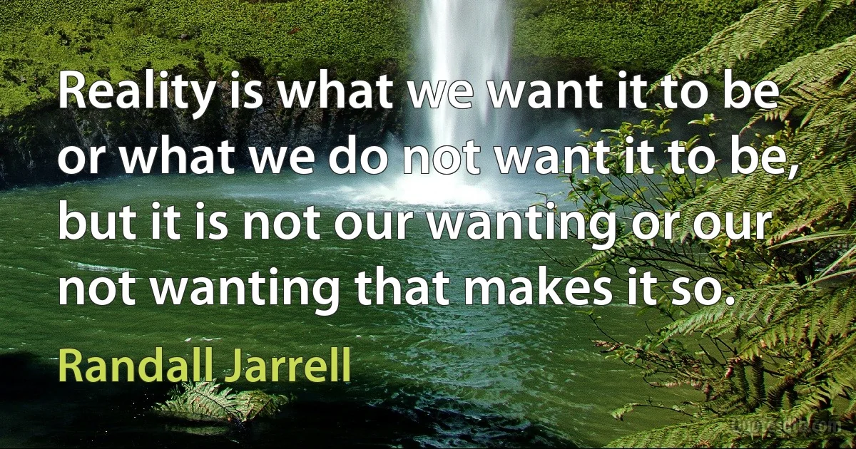 Reality is what we want it to be or what we do not want it to be, but it is not our wanting or our not wanting that makes it so. (Randall Jarrell)