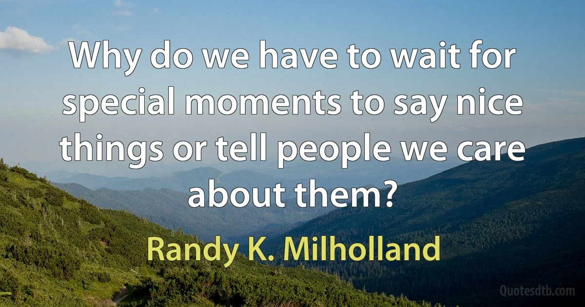 Why do we have to wait for special moments to say nice things or tell people we care about them? (Randy K. Milholland)