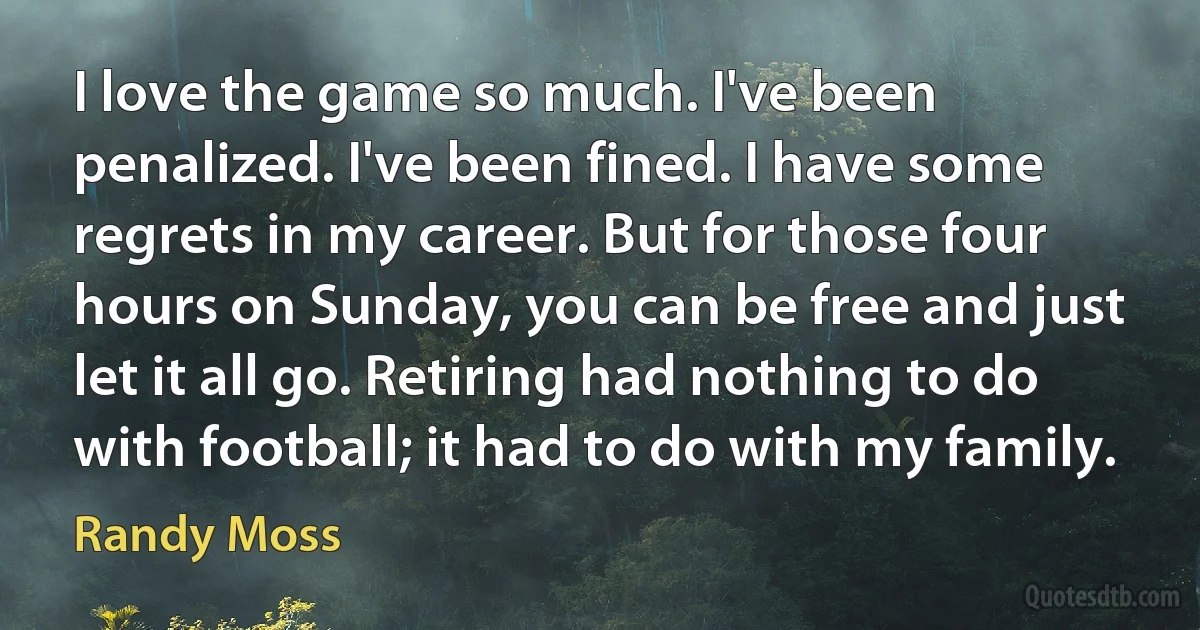 I love the game so much. I've been penalized. I've been fined. I have some regrets in my career. But for those four hours on Sunday, you can be free and just let it all go. Retiring had nothing to do with football; it had to do with my family. (Randy Moss)