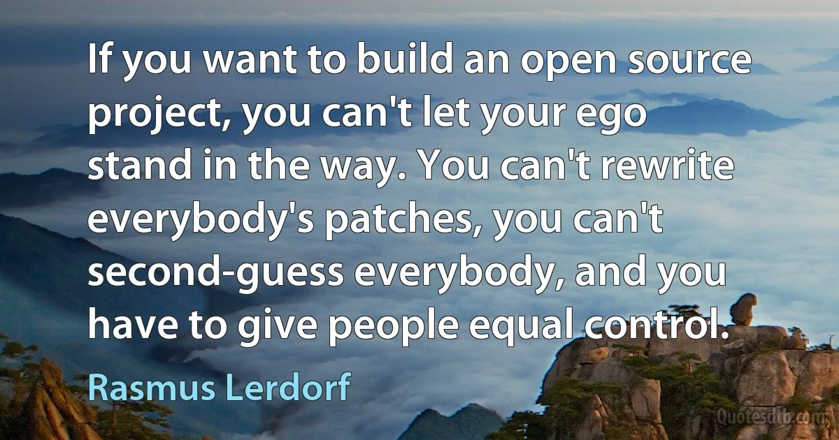 If you want to build an open source project, you can't let your ego stand in the way. You can't rewrite everybody's patches, you can't second-guess everybody, and you have to give people equal control. (Rasmus Lerdorf)