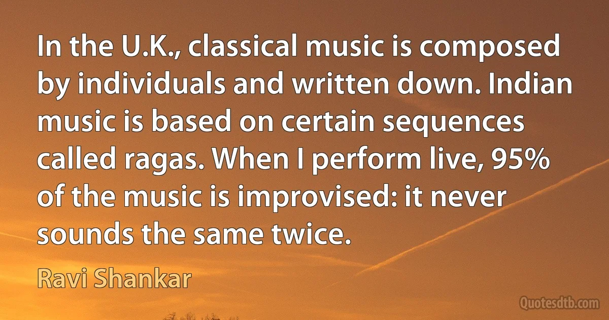 In the U.K., classical music is composed by individuals and written down. Indian music is based on certain sequences called ragas. When I perform live, 95% of the music is improvised: it never sounds the same twice. (Ravi Shankar)