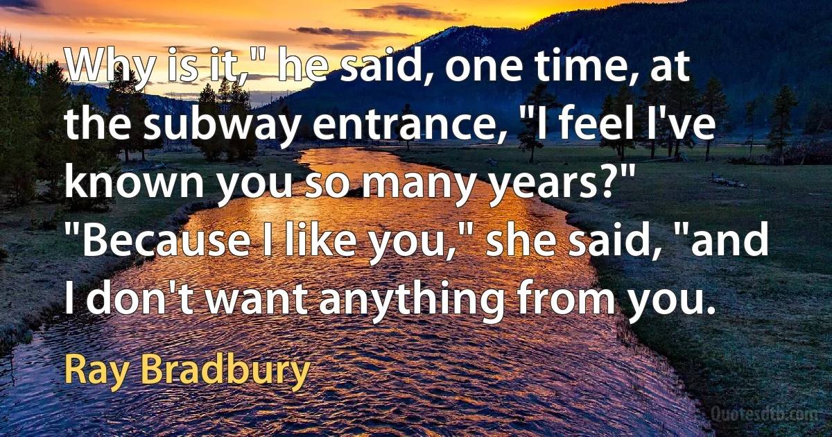 Why is it," he said, one time, at the subway entrance, "I feel I've known you so many years?"
"Because I like you," she said, "and I don't want anything from you. (Ray Bradbury)