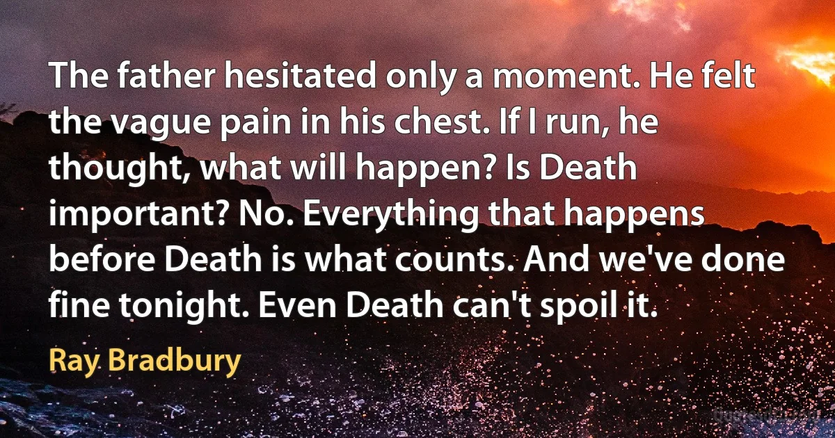 The father hesitated only a moment. He felt the vague pain in his chest. If I run, he thought, what will happen? Is Death important? No. Everything that happens before Death is what counts. And we've done fine tonight. Even Death can't spoil it. (Ray Bradbury)