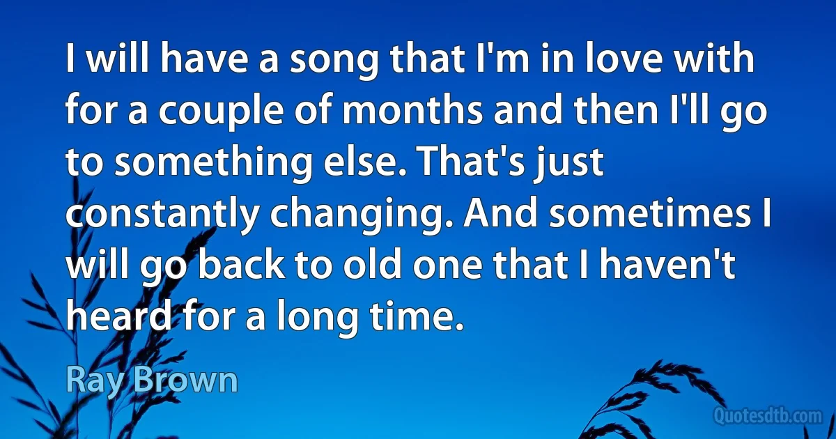 I will have a song that I'm in love with for a couple of months and then I'll go to something else. That's just constantly changing. And sometimes I will go back to old one that I haven't heard for a long time. (Ray Brown)