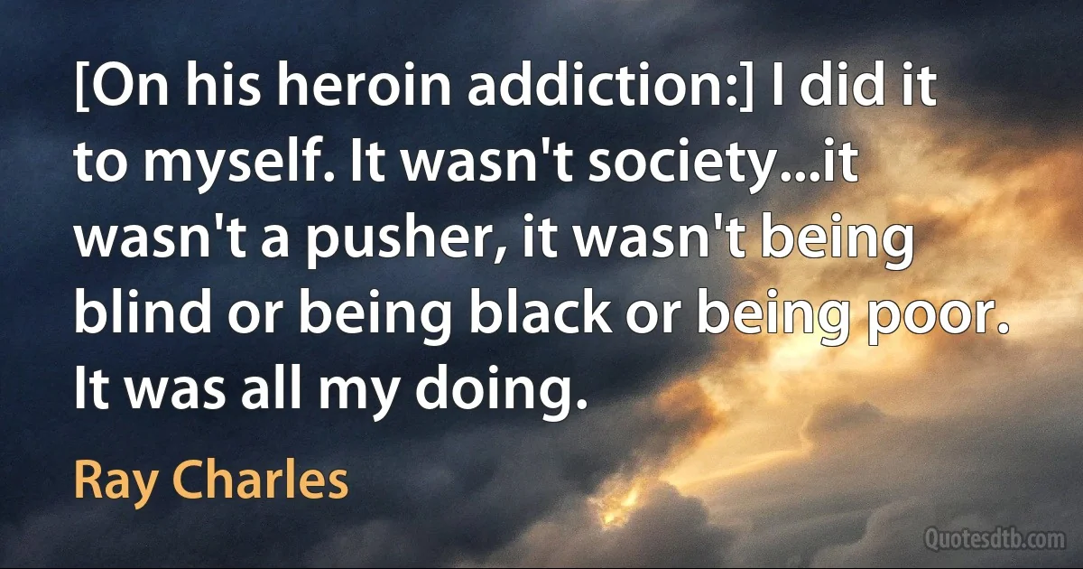 [On his heroin addiction:] I did it to myself. It wasn't society...it wasn't a pusher, it wasn't being blind or being black or being poor. It was all my doing. (Ray Charles)