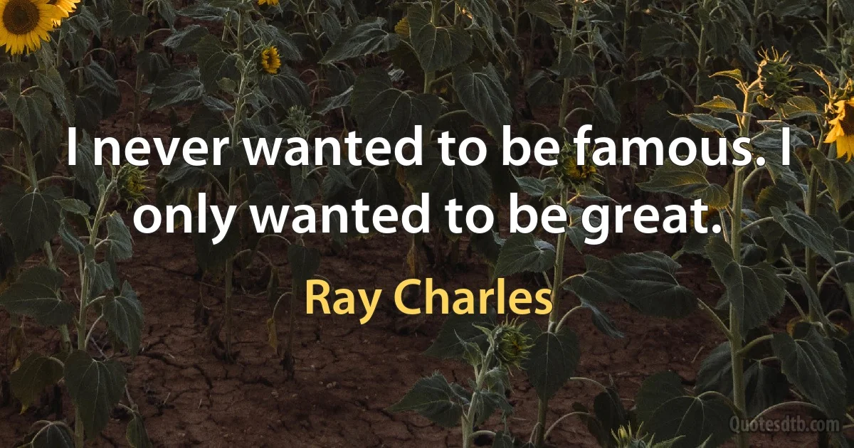 I never wanted to be famous. I only wanted to be great. (Ray Charles)