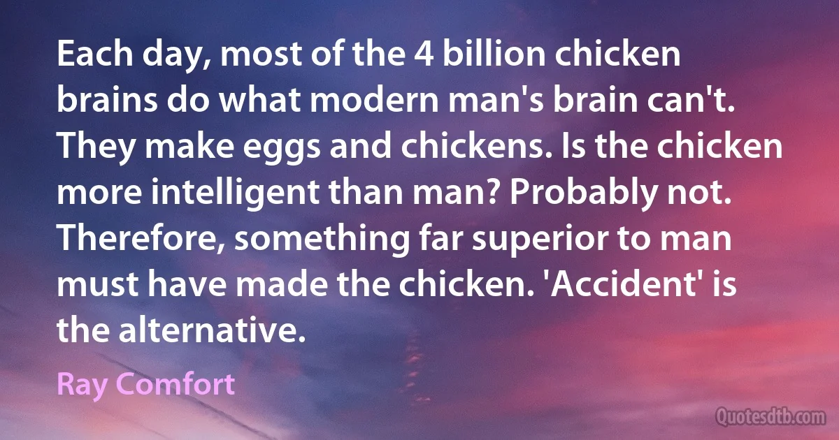 Each day, most of the 4 billion chicken brains do what modern man's brain can't. They make eggs and chickens. Is the chicken more intelligent than man? Probably not. Therefore, something far superior to man must have made the chicken. 'Accident' is the alternative. (Ray Comfort)