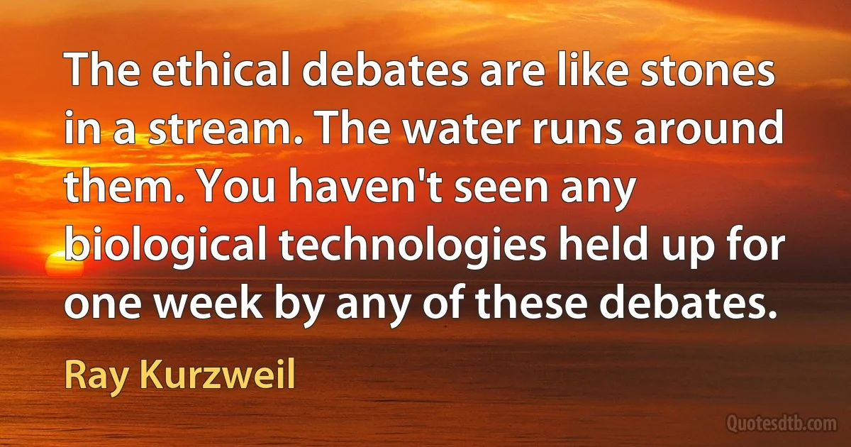 The ethical debates are like stones in a stream. The water runs around them. You haven't seen any biological technologies held up for one week by any of these debates. (Ray Kurzweil)