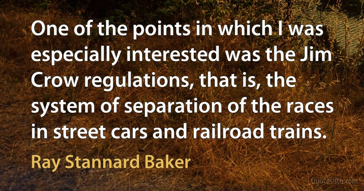 One of the points in which I was especially interested was the Jim Crow regulations, that is, the system of separation of the races in street cars and railroad trains. (Ray Stannard Baker)