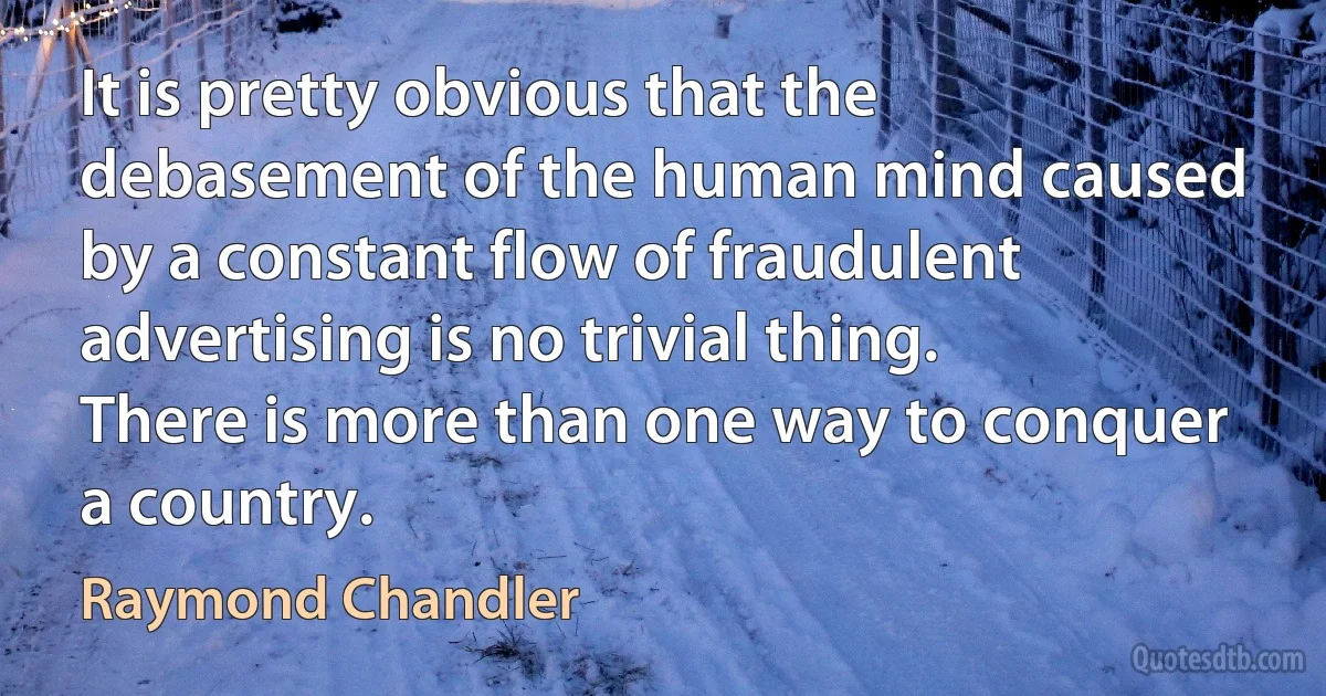 It is pretty obvious that the debasement of the human mind caused by a constant flow of fraudulent advertising is no trivial thing. There is more than one way to conquer a country. (Raymond Chandler)