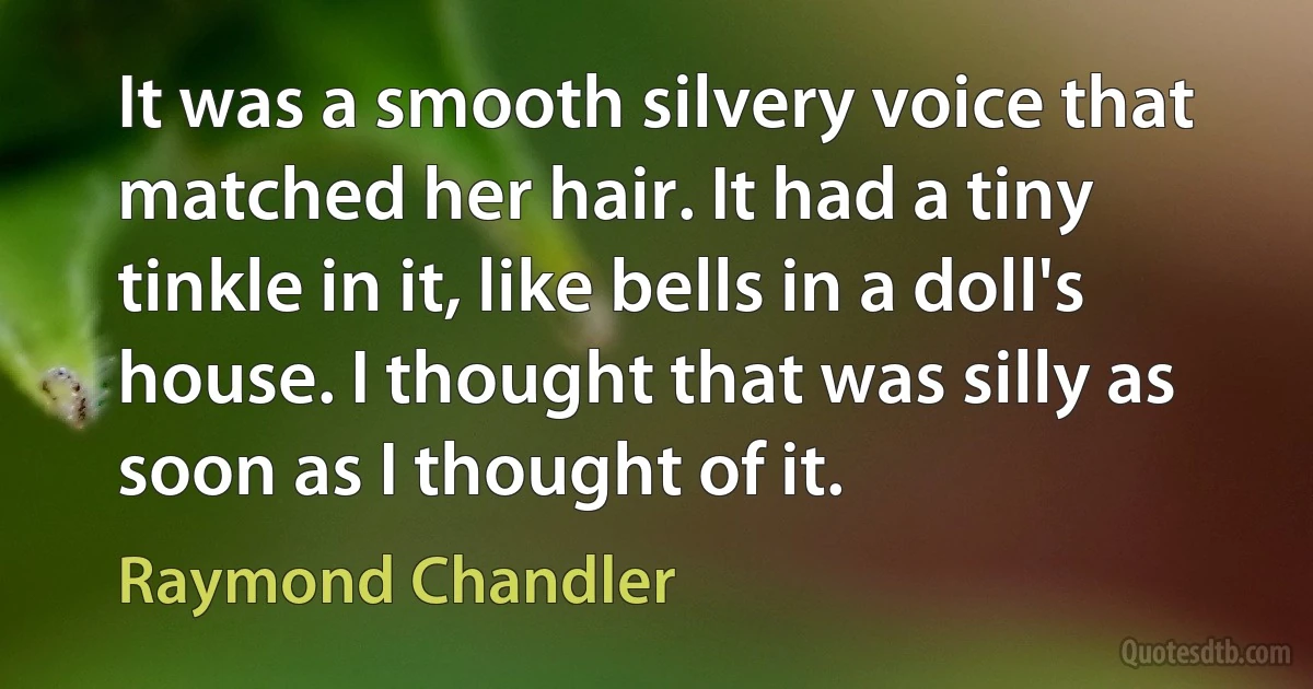 It was a smooth silvery voice that matched her hair. It had a tiny tinkle in it, like bells in a doll's house. I thought that was silly as soon as I thought of it. (Raymond Chandler)