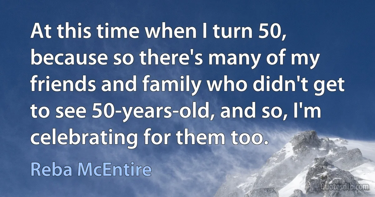 At this time when I turn 50, because so there's many of my friends and family who didn't get to see 50-years-old, and so, I'm celebrating for them too. (Reba McEntire)