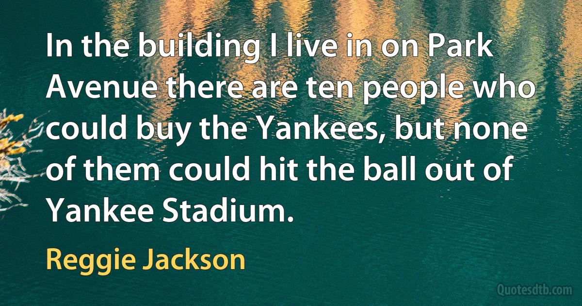 In the building I live in on Park Avenue there are ten people who could buy the Yankees, but none of them could hit the ball out of Yankee Stadium. (Reggie Jackson)