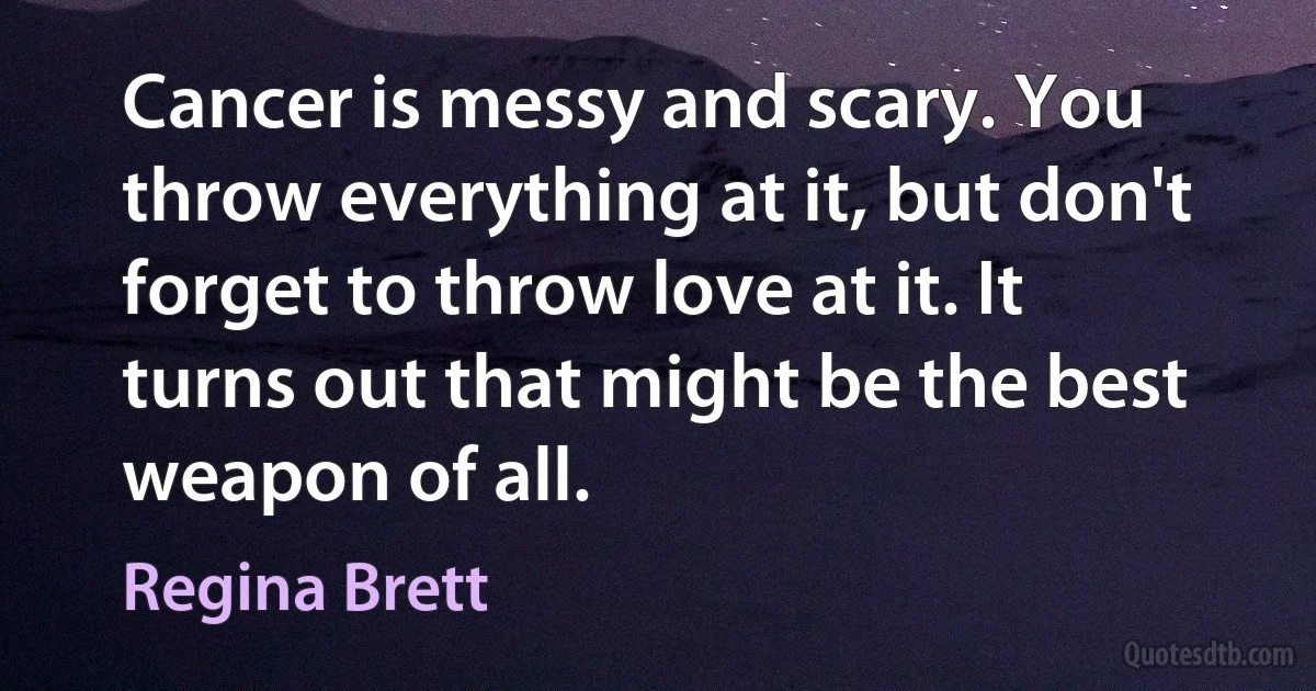 Cancer is messy and scary. You throw everything at it, but don't forget to throw love at it. It turns out that might be the best weapon of all. (Regina Brett)