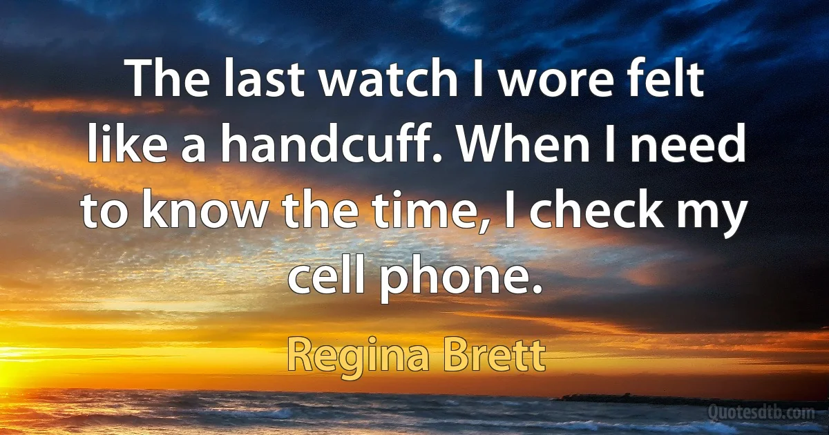 The last watch I wore felt like a handcuff. When I need to know the time, I check my cell phone. (Regina Brett)