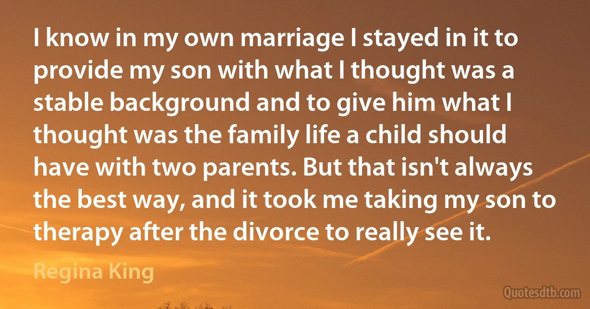 I know in my own marriage I stayed in it to provide my son with what I thought was a stable background and to give him what I thought was the family life a child should have with two parents. But that isn't always the best way, and it took me taking my son to therapy after the divorce to really see it. (Regina King)