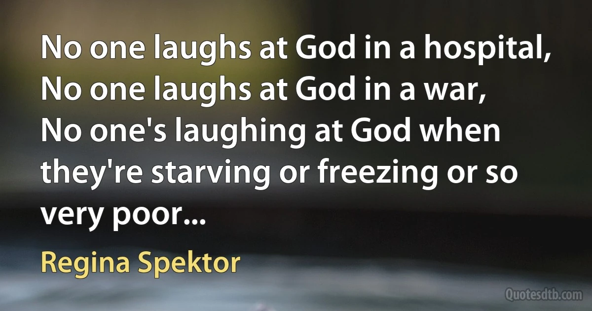 No one laughs at God in a hospital,
No one laughs at God in a war,
No one's laughing at God when they're starving or freezing or so very poor... (Regina Spektor)