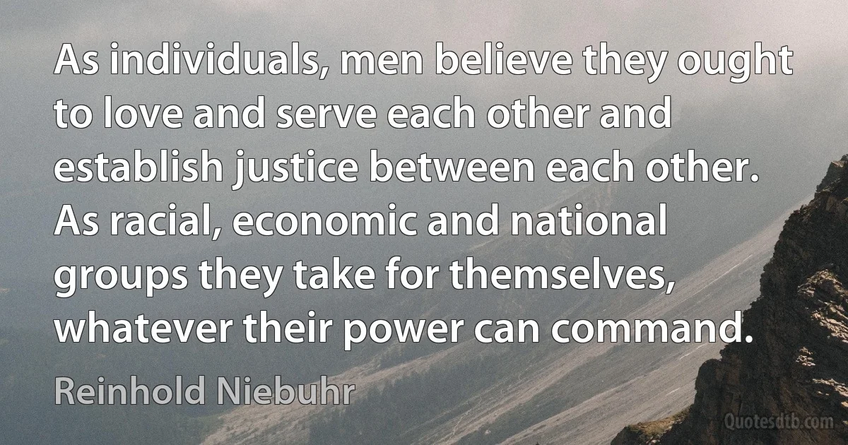 As individuals, men believe they ought to love and serve each other and establish justice between each other. As racial, economic and national groups they take for themselves, whatever their power can command. (Reinhold Niebuhr)