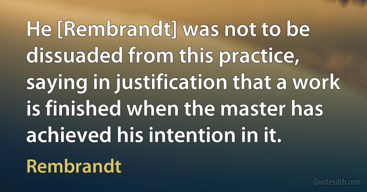 He [Rembrandt] was not to be dissuaded from this practice, saying in justification that a work is finished when the master has achieved his intention in it. (Rembrandt)