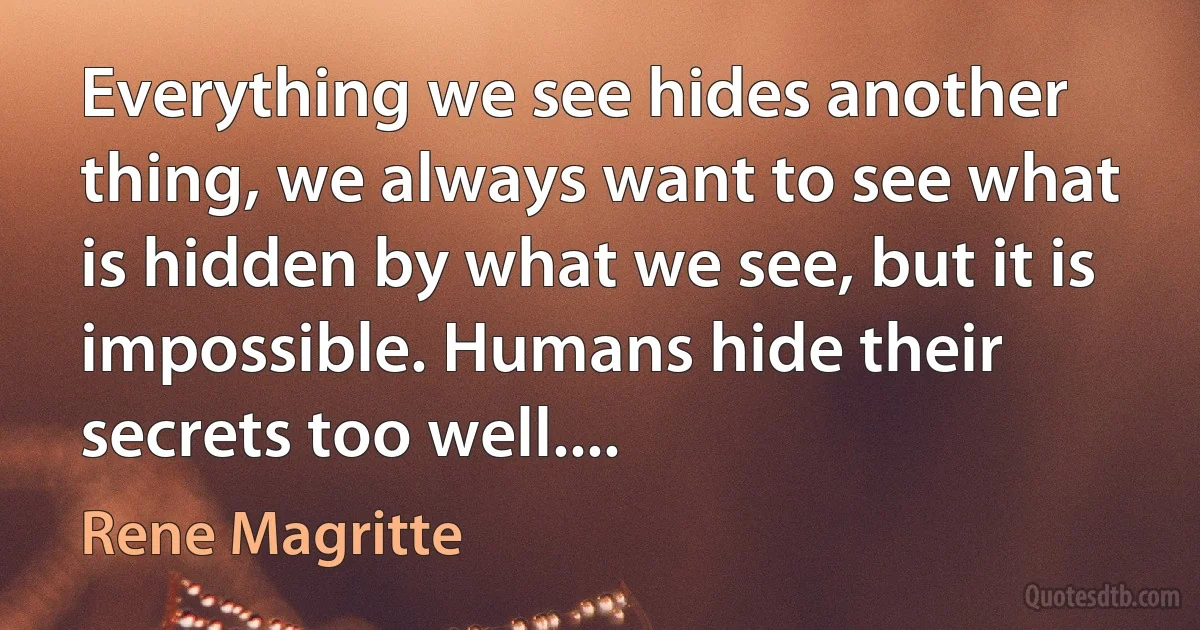 Everything we see hides another thing, we always want to see what is hidden by what we see, but it is impossible. Humans hide their secrets too well.... (Rene Magritte)