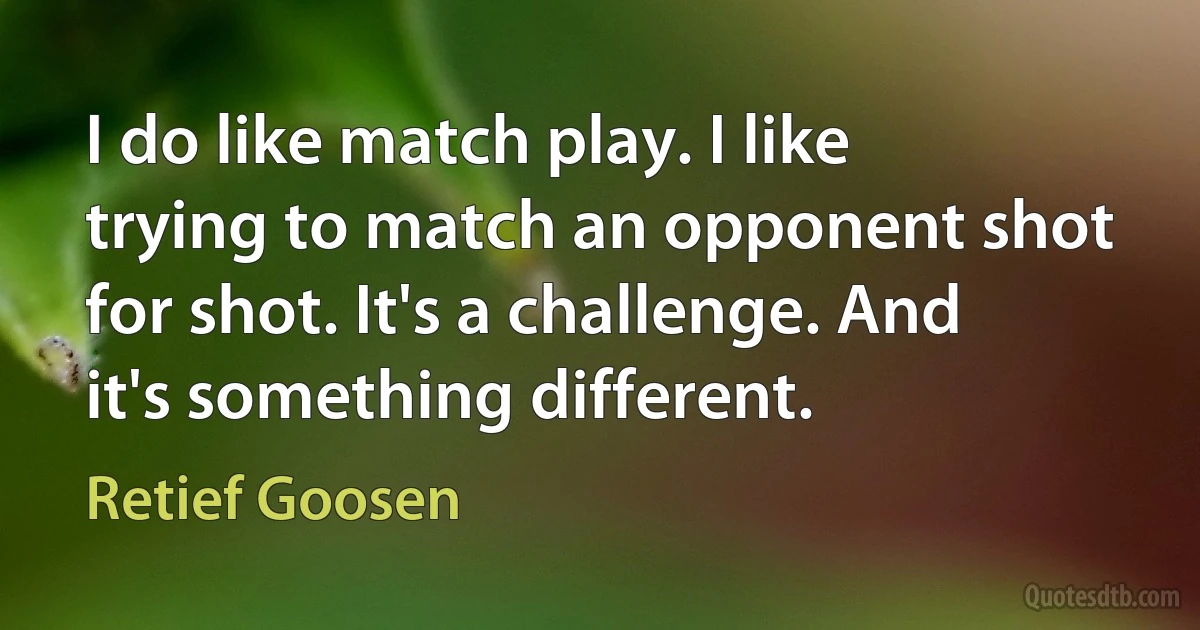 I do like match play. I like trying to match an opponent shot for shot. It's a challenge. And it's something different. (Retief Goosen)