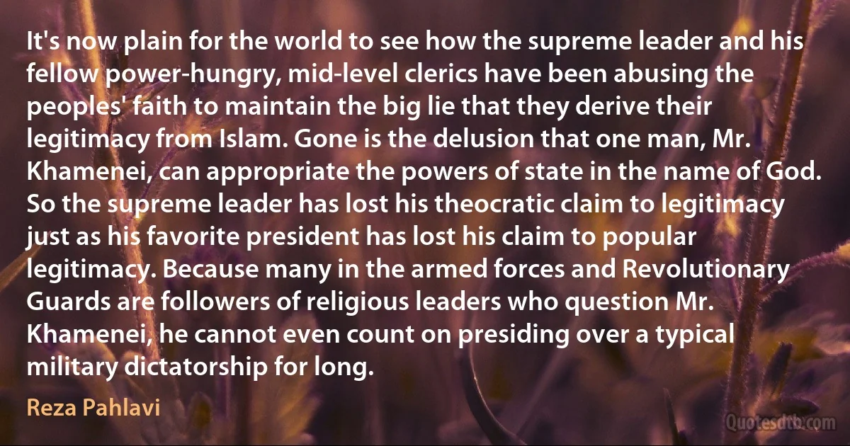 It's now plain for the world to see how the supreme leader and his fellow power-hungry, mid-level clerics have been abusing the peoples' faith to maintain the big lie that they derive their legitimacy from Islam. Gone is the delusion that one man, Mr. Khamenei, can appropriate the powers of state in the name of God. So the supreme leader has lost his theocratic claim to legitimacy just as his favorite president has lost his claim to popular legitimacy. Because many in the armed forces and Revolutionary Guards are followers of religious leaders who question Mr. Khamenei, he cannot even count on presiding over a typical military dictatorship for long. (Reza Pahlavi)