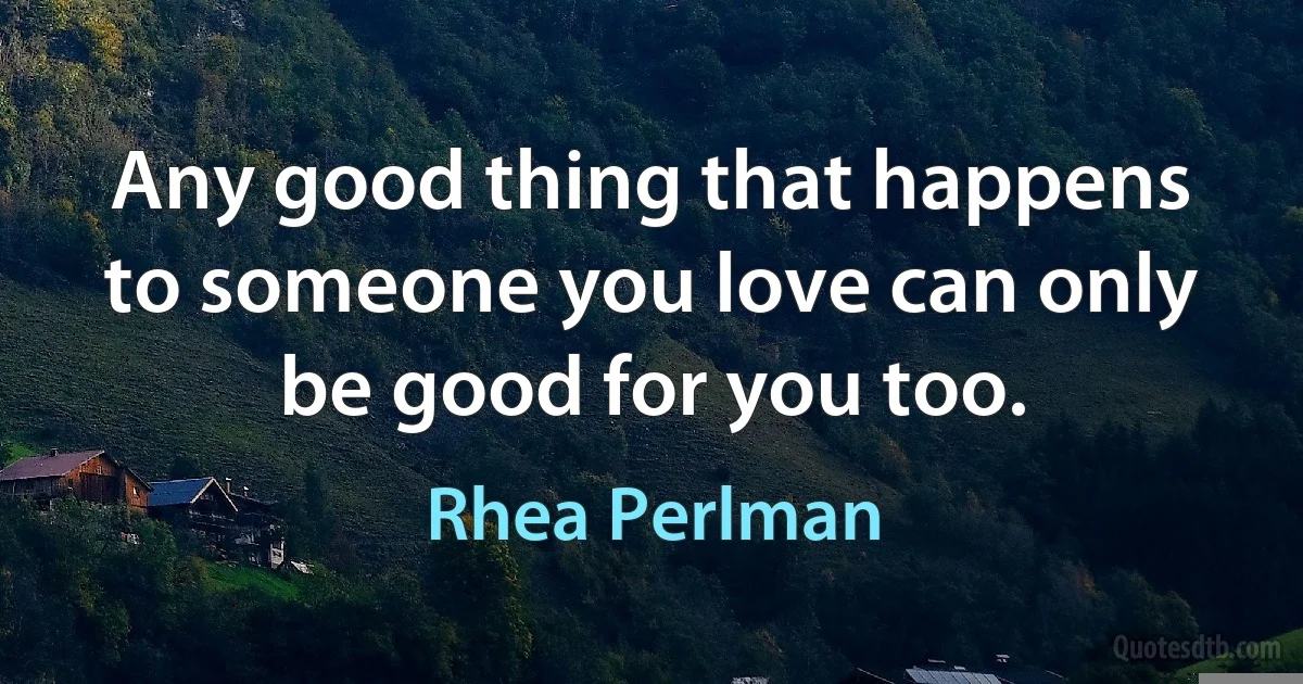 Any good thing that happens to someone you love can only be good for you too. (Rhea Perlman)